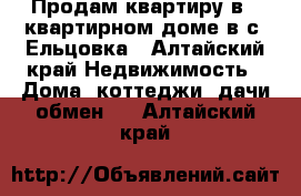 Продам квартиру в 2 квартирном доме в с. Ельцовка - Алтайский край Недвижимость » Дома, коттеджи, дачи обмен   . Алтайский край